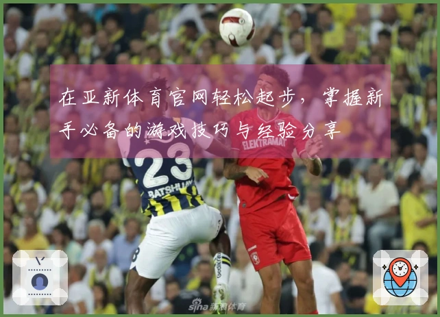 在亚新体育官网轻松起步，掌握新手必备的游戏技巧与经验分享