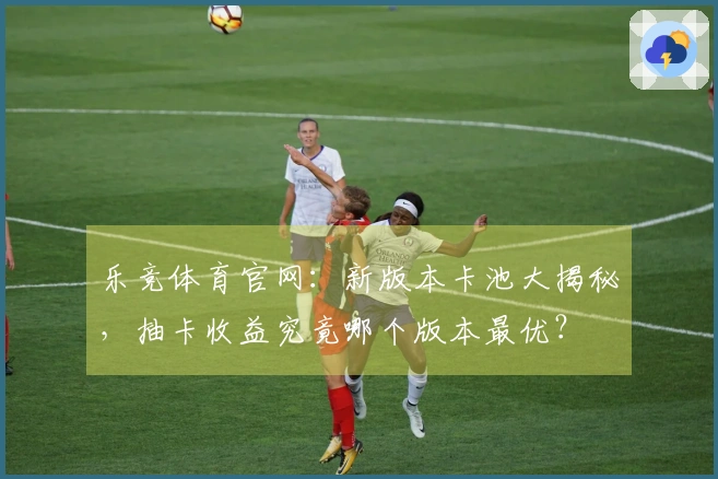 乐竞体育官网：新版本卡池大揭秘，抽卡收益究竟哪个版本最优？